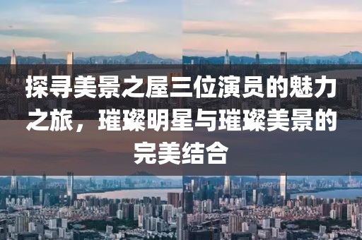探寻美景之屋三位演员的魅力之旅，璀璨明星与璀璨美景的完美结合