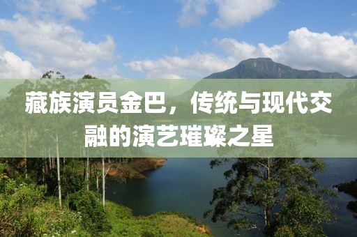 藏族演员金巴，传统与现代交融的演艺璀璨之星