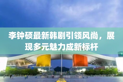 李钟硕最新韩剧引领风尚，展现多元魅力成新标杆