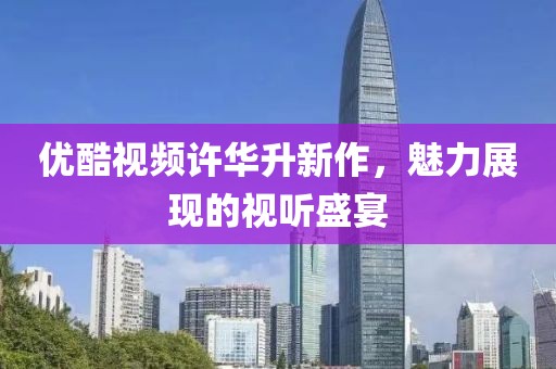 优酷视频许华升新作，魅力展现的视听盛宴