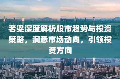 老梁深度解析股市趋势与投资策略，洞悉市场动向，引领投资方向