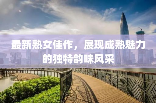 最新熟女佳作，展现成熟魅力的独特韵味风采