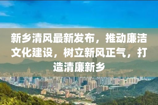 新乡清风最新发布，推动廉洁文化建设，树立新风正气，打造清廉新乡