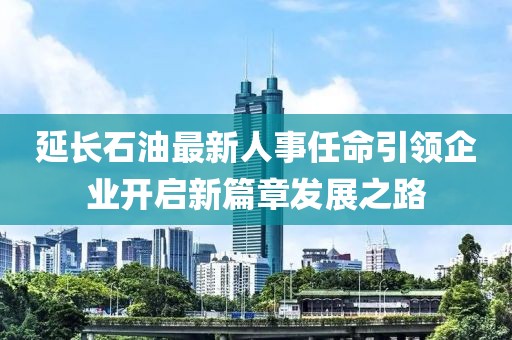 延长石油最新人事任命引领企业开启新篇章发展之路