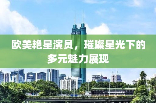 欧美艳星演员，璀璨星光下的多元魅力展现