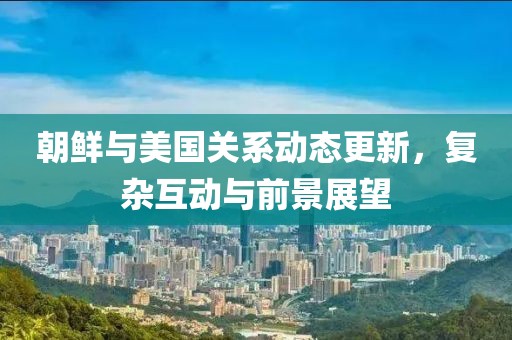 朝鲜与美国关系动态更新，复杂互动与前景展望