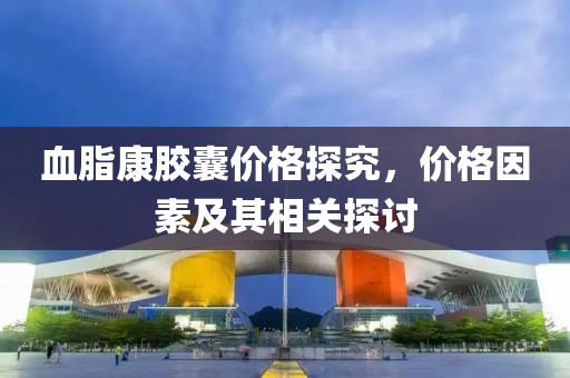血脂康胶囊价格探究，价格因素及其相关探讨