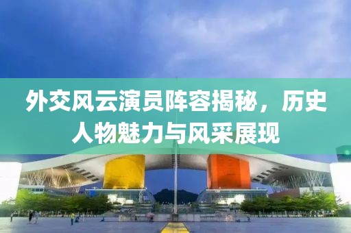 外交风云演员阵容揭秘，历史人物魅力与风采展现
