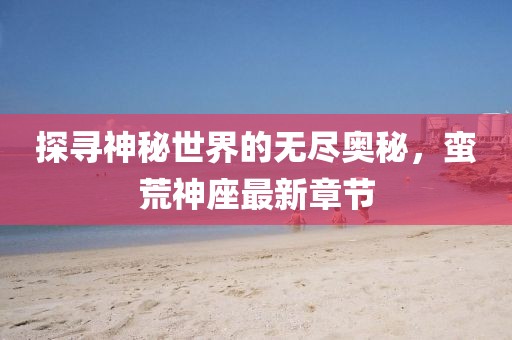 探寻神秘世界的无尽奥秘，蛮荒神座最新章节