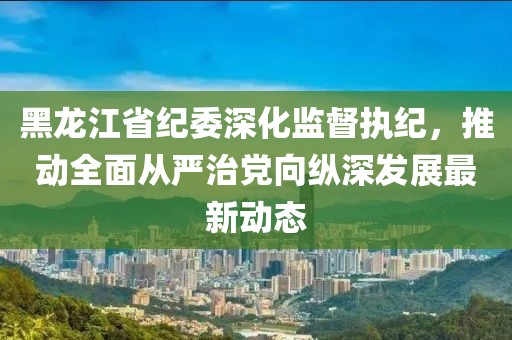 黑龙江省纪委深化监督执纪，推动全面从严治党向纵深发展最新动态