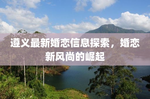 遵义最新婚恋信息探索，婚恋新风尚的崛起
