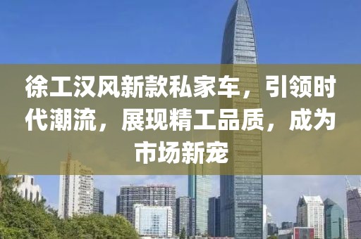 徐工汉风新款私家车，引领时代潮流，展现精工品质，成为市场新宠