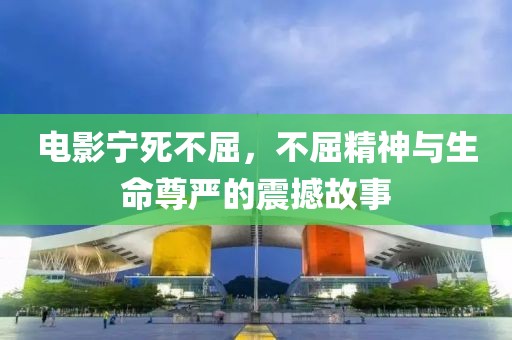 电影宁死不屈，不屈精神与生命尊严的震撼故事