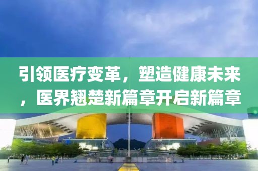 引领医疗变革，塑造健康未来，医界翘楚新篇章开启新篇章