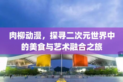 肉柳动漫，探寻二次元世界中的美食与艺术融合之旅