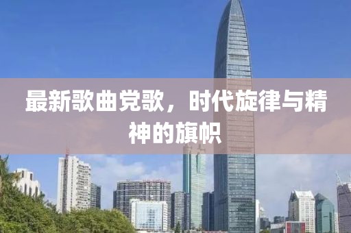 最新歌曲党歌，时代旋律与精神的旗帜