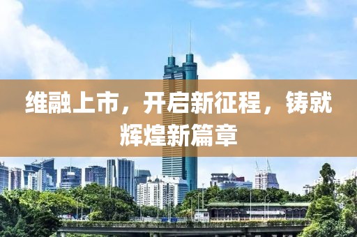 维融上市，开启新征程，铸就辉煌新篇章