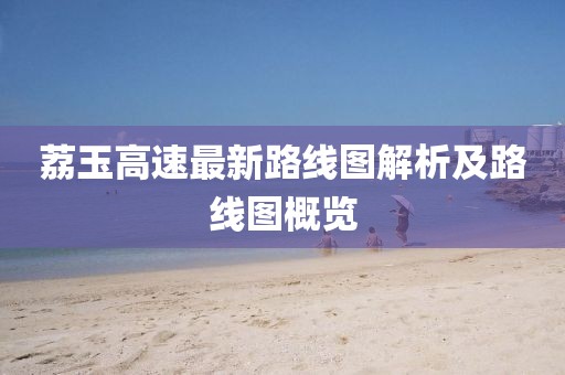 荔玉高速最新路线图解析及路线图概览