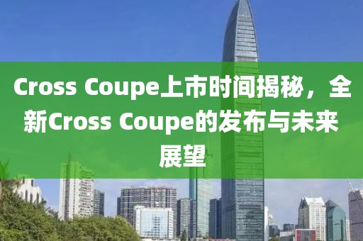 Cross Coupe上市时间揭秘，全新Cross Coupe的发布与未来展望