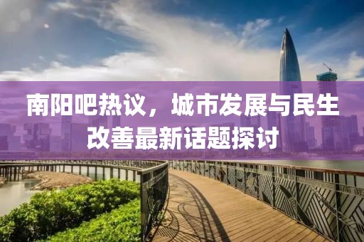 南阳吧热议，城市发展与民生改善最新话题探讨