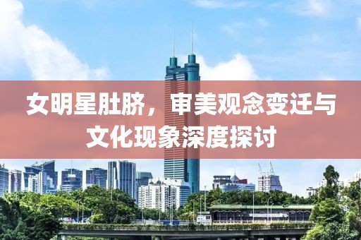 女明星肚脐，审美观念变迁与文化现象深度探讨