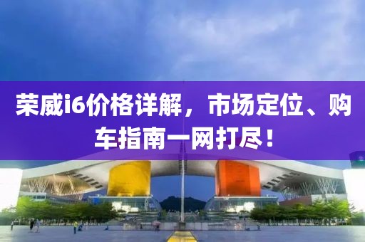 荣威i6价格详解，市场定位、购车指南一网打尽！