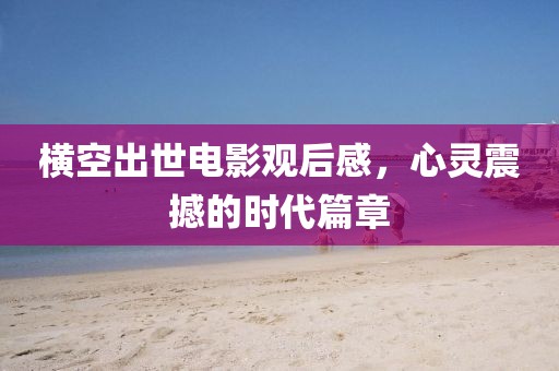 横空出世电影观后感，心灵震撼的时代篇章