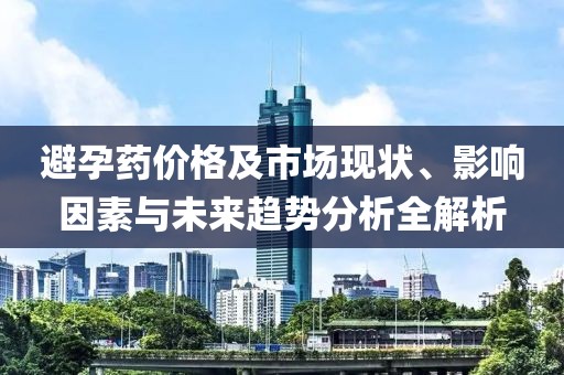 避孕药价格及市场现状、影响因素与未来趋势分析全解析
