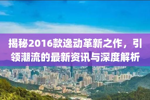 揭秘2016款逸动革新之作，引领潮流的最新资讯与深度解析