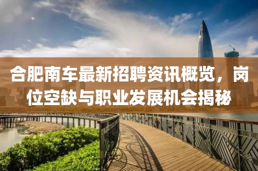 合肥南车最新招聘资讯概览，岗位空缺与职业发展机会揭秘