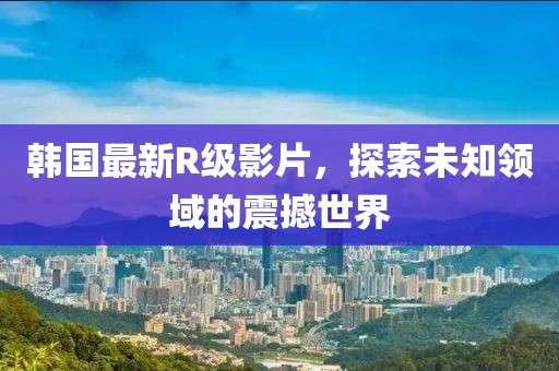 韩国最新R级影片，探索未知领域的震撼世界