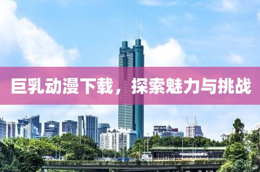 巨乳动漫下载，探索魅力与挑战
