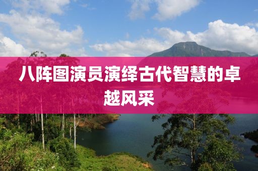 八阵图演员演绎古代智慧的卓越风采
