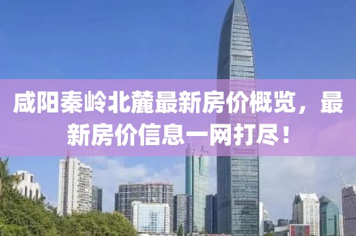 咸阳秦岭北麓最新房价概览，最新房价信息一网打尽！