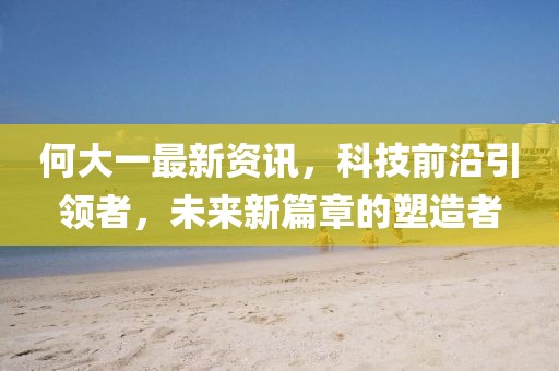 何大一最新资讯，科技前沿引领者，未来新篇章的塑造者