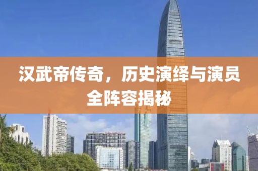 汉武帝传奇，历史演绎与演员全阵容揭秘