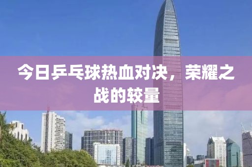 今日乒乓球热血对决，荣耀之战的较量