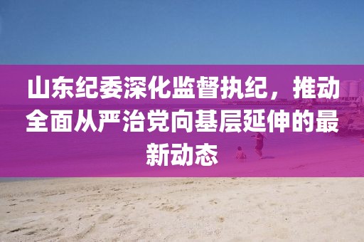 山东纪委深化监督执纪，推动全面从严治党向基层延伸的最新动态