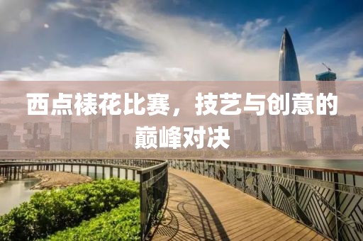 西点裱花比赛，技艺与创意的巅峰对决