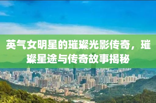 英气女明星的璀璨光影传奇，璀璨星途与传奇故事揭秘