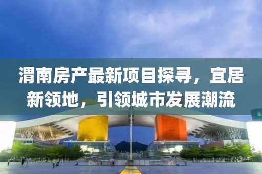 渭南房产最新项目探寻，宜居新领地，引领城市发展潮流