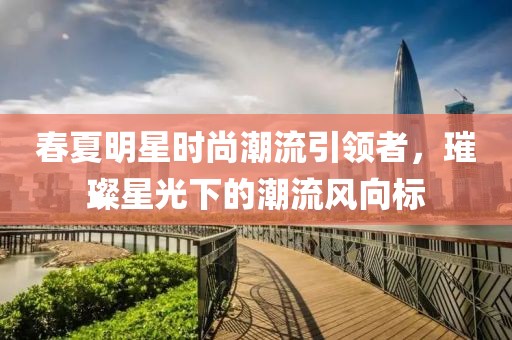 春夏明星时尚潮流引领者，璀璨星光下的潮流风向标