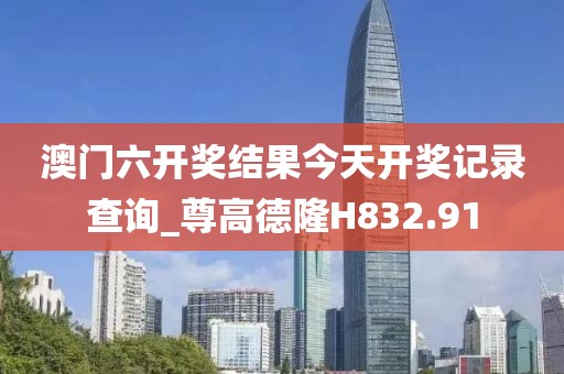 澳门六开奖结果今天开奖记录查询_尊高德隆H832.91