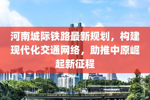 河南城际铁路最新规划，构建现代化交通网络，助推中原崛起新征程