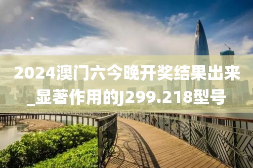 2024澳门六今晚开奖结果出来_显著作用的J299.218型号
