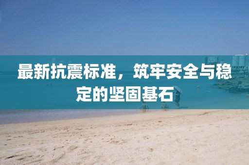 最新抗震标准，筑牢安全与稳定的坚固基石