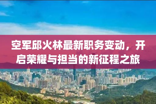 空军邱火林最新职务变动，开启荣耀与担当的新征程之旅