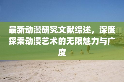 最新动漫研究文献综述，深度探索动漫艺术的无限魅力与广度