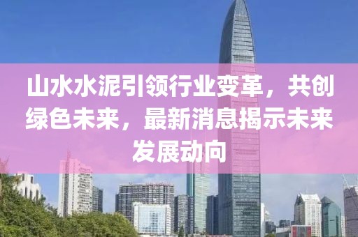 山水水泥引领行业变革，共创绿色未来，最新消息揭示未来发展动向
