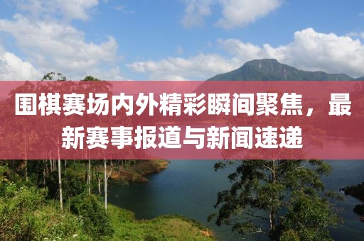 围棋赛场内外精彩瞬间聚焦，最新赛事报道与新闻速递